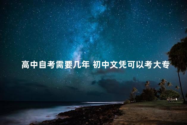 高中自考需要几年 初中文凭可以考大专吗